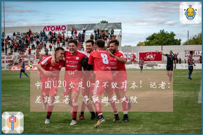 中国U20女足0-2不敌日本！记者：差距显著，争取避免大败