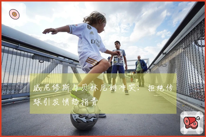 威尼修斯与贝林厄姆冲突：拒绝传球引发愤怒指责