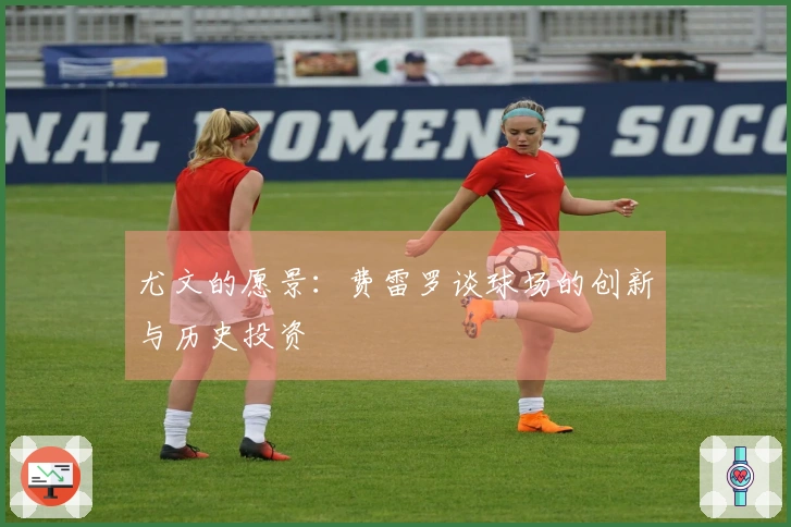 尤文的愿景：费雷罗谈球场的创新与历史投资