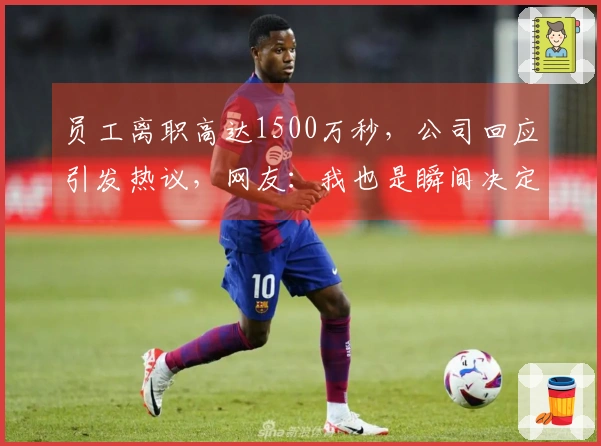员工离职高达1500万秒，公司回应引发热议，网友：我也是瞬间决定