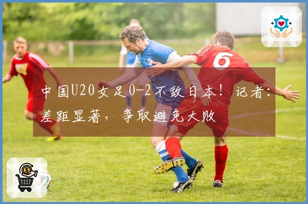 中国U20女足0-2不敌日本！记者：差距显著，争取避免大败