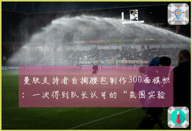 曼联支持者自掏腰包制作300面旗帜：一次得到队长认可的“氛围实验”