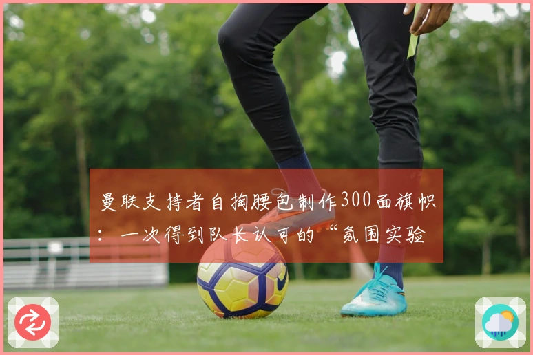 曼联支持者自掏腰包制作300面旗帜：一次得到队长认可的“氛围实验”