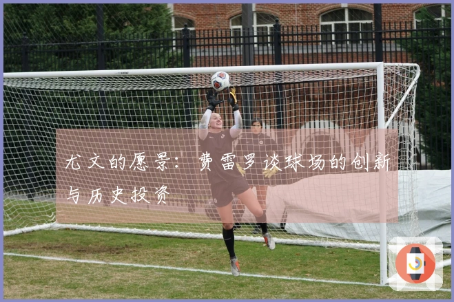 尤文的愿景：费雷罗谈球场的创新与历史投资