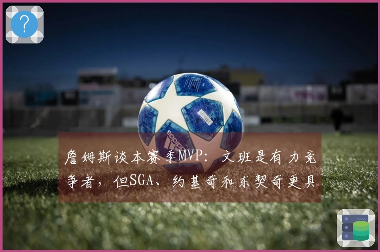 詹姆斯谈本赛季MVP：文班是有力竞争者，但SGA、约基奇和东契奇更具优势