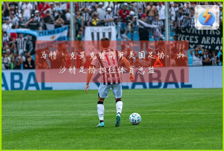 马特·克罗克将离开美国足协，加盟沙特足协担任体育总监