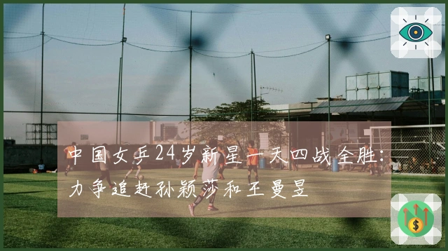 中国女乒24岁新星一天四战全胜：力争追赶孙颖莎和王曼昱