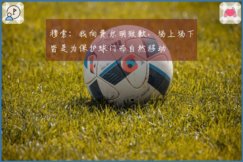 穆索：我向费尔明致歉，场上场下皆是为保护球门而自然移动