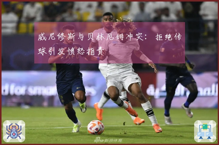 威尼修斯与贝林厄姆冲突：拒绝传球引发愤怒指责