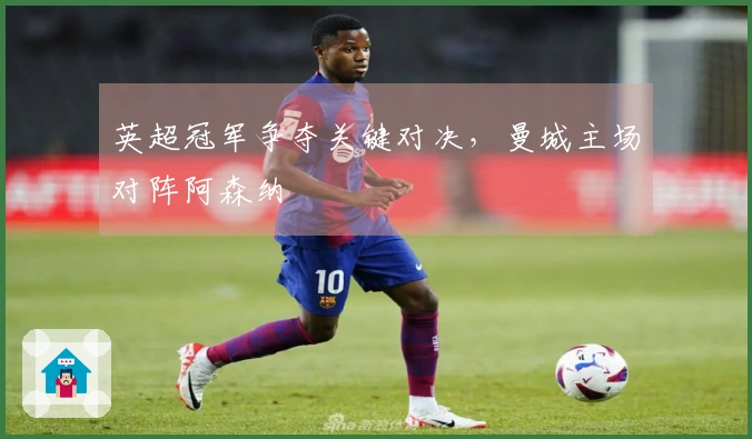 英超冠军争夺关键对决，曼城主场对阵阿森纳