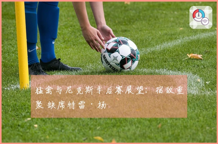 猛禽与尼克斯季后赛展望：宿敌重聚 缺席特雷·杨